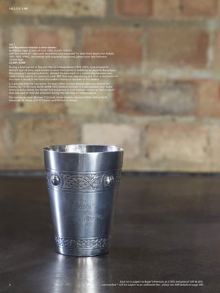 Lot 2
Irish Republican Interest: a silver beaker,
by William Egan & Sons of Cork 1930, Dublin 1930-31,
with two bands of Celtic knot decoration and engraved ‘To Sean From Seven Irish Rebels,
1931-1932, SPIKE’, the reverse with engraved signatures, please note rare hallmark,
10.5cm high
£2,000 - 4,000
During a brief period of the Irish War of Independence (1919-1922), Cork silversmith,
William Egan & Sons, were unable to send their works to Dublin to be assayed. Barry Egan,
the company’s managing director, devised his own mark of a masted ship between two
castle turrets next to his sponsor’s mark ‘WE’ that was used during this time. A derivation of
this mark is found in the form of a maker’s stamp on the base of this beaker.
It is possible that the inscription ‘To Sean’ refers to Sean Moylan who was elected the
Fianna Fáil TD for Cork North at the 1932 General Election. It is also possible that ‘Spike’
refers to Spike island, the former fort and prison in Cork harbour known as ‘Hell on Earth’
that was used to hold IRA prisoners during the Irish War of Independence.
The signatures read: Michael O’Driscoll, James Crosbie, Seumas Collins, Arthur Duff,
Alexander M. Healy, D M O’Connor and William A Mower.
Each lot is subject to Buyer’s Premium at 27.6% inclusive of VAT @ 20%
Lots marked * will be subject to an additional fee - please see ARR details on page 2006
SILVER 1-99
 