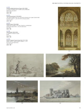 Lot 361
Augustus Welby Northmore Pugin (1812-1852)
A CHURCH INTERIOR WITH STAINED GLASS WINDOWS
Watercolour over pencil
20.5 x 10cm
£200 - 400
Lot 362
Thomas Rowlandson (1756-1827)
‘DR SYNTAX EMBELLISHES HIS TOUR WITH EPITAPHS IN A SUNNY GRAVEYARD’
Inscribed in pencil l.r., pen and red ink and grey washes
13.4 x 21.2cm
£250 - 350
Lot 363
William Payne (1760-1830)
LANDSCAPE: POSSIBLY THE VALE OF NEATH, GLAMORGAN
Signed and dated 1818 l.l., ink and watercolour
23 x 35cm
£200 - 300
Lot 364
Henry Bright (1810-1873)
A TOWN BY A RIVER AT DUSK
Pastel
26 x 37cm
£200 - 300
Lot 365
Circle of Captain Francis Grose FSA (1731-1791)
PRIORY HOUSE, CHRISTCHURCH, DORSET, c.1770
Pen and ink and watercolour
18.3 x 34.2cm
£200 - 300
365364
363362
361
www.sworder.co.uk 85
302-506 PAINTINGS, WATERCOLOURS AND PRINTS
 