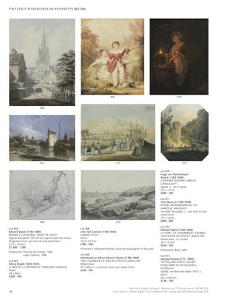 Lot 370
Hugo von Reichenbach
(Dutch, 1782-1839)
A WOMAN WASHING LINEN BY
CANDLELIGHT
Signed l.r., oil on panel
33.5 x 27cm
£300 - 500
Lot 371
John Nixon (c.1760-1818)
FIGURES PROMENADING BY THE
HARBOUR, RAMSGATE
Inscribed ‘Ramsgate’ l.l., pen and ink and
watercolour
16.5 x 22cm
£400 - 600
Lot 372
William Payne (1760-1830)
A CAPRICCIO: FISHERMEN BY A RUINED
CASTLE KEEP IN A ROCKY LANDSCAPE
Watercolour, cut corners
18 x 15.5cm
£250 - 350
Provenance: Blair Castle.
Lot 373
George Holmes (1771-1845)
‘VICTUALLING OFFICE, MOUNT
EDGECUMBE IN THE DISTANCE’,
PLYMOUTH
Signed, inscribed and dated 1837 l.r.,
pencil
26.5 x 40.5cm
£150 - 250
Lot 366
Edward Dayes (1763-1804)
NORWICH CATHEDRAL, FROM THE SOUTH
Signed and dated 1793 on the original wash line mount
(fragment verso), pen and ink and watercolour
21.8 x 16.5cm
£1,000 - 1,500
Provenance: The Fine Art Society, 1945;
Leger Galleries, 1986.
Lot 367
Henry Bright (1810-1873)
A VIEW OF A CONTINENTAL TOWN AND HARBOUR
Pastel
34 x 46cm
£300 - 500
Lot 368
John Sell Cotman (1782-1842)
GARDEN STUDY
Pencil
18.4 x 24.3cm
£300 - 500
Provenance: Margaret Birdwell, great grand-daughter of the artist.
Lot 369
Attributed to Alfred Edward Chalon (1780-1860)
TWO CHILDREN BY A POOL IN A ROCKY LANDSCAPE
Watercolour
35 x 28cm, in a Victorian bird’s-eye maple frame
£250 - 350
373
372371
370369
368
367
366
86
Each lot is subject to Buyer’s Premium at 27.6% inclusive of VAT @ 20%
Lots marked * will be subject to an additional fee - please see ARR details on page 200
PAINTINGS, WATERCOLOURS AND PRINTS 302-506
 