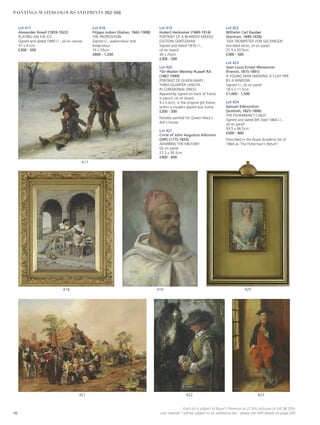 417
Lot 419
Hubert Herkomer (1849-1914)
PORTRAIT OF A BEARDED MIDDLE
EASTERN GENTLEMAN
Signed and dated 1876 l.l.,
oil on board
30 x 20cm
£300 - 500
Lot 420
*Sir Walter Westley Russell RA
(1867-1949)
PORTRAIT OF QUEEN MARY,
THREE-QUARTER LENGTH,
IN CEREMONIAL DRESS
Apparently signed on back of frame
in pencil, oil on board
9 x 5.6cm, in the original gilt frame,
within a modern glazed box frame
£200 - 300
Possibly painted for Queen Mary’s
doll’s house.
Lot 421
Circle of John Augustus Atkinson
OWS (1775-1833)
ADMIRING THE MILITARY
Oil on panel
22.5 x 30.5cm
£400 - 600
Lot 422
Wilhelm Carl Rauber
(German, 1849-1926)
‘DER TROMPETER VON SÄCKINGEN’
Inscribed verso, oil on panel
25.5 x 20.5cm
£300 - 500
Lot 423
Jean-Louis Ernest Meissonier
(French, 1815-1891)
A YOUNG MAN SMOKING A CLAY PIPE
BY A WINDOW
Signed l.l., oil on panel
18.5 x 11.5cm
£1,000 - 1,500
Lot 424
Samuel Edmonston
(Scottish, 1825-1906)
THE FISHERMAN’S CHILD
Signed and dated 8th Sept 1864 l.l.,
oil on panel
59.5 x 96.5cm
£500 - 800
Described in the Royal Academy list of
1864 as ‘The Fisherman’s Return’.
Lot 417
Alexander Rosell (1859-1922)
PLAYING ON THE ICE
Signed and dated 1889 l.l., oil on canvas
31 x 41cm
£300 - 500
Lot 418
Filippo Indoni (Italian, 1842-1908)
THE PROPOSITION
Signed l.l., watercolour and
bodycolour
76 x 55cm
£800 - 1,200
420
423422421
419418
96
Each lot is subject to Buyer’s Premium at 27.6% inclusive of VAT @ 20%
Lots marked * will be subject to an additional fee - please see ARR details on page 200
PAINTINGS, WATERCOLOURS AND PRINTS 302-506
 