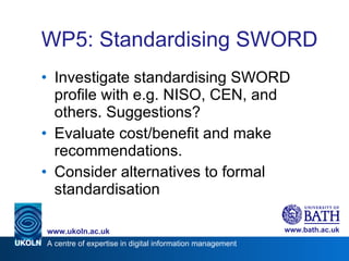 WP5: Standardising  SWORD  <ul><li>Investigate standardising SWORD profile with e.g. NISO, CEN, and others. Suggestions? <...