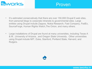 Proven It’s estimated conservatively that there are over 150,000 Drupal 6 web sites, from personal blogs to corporate intranets to governmental sites. Large entities using Drupal include Zappos, Nokia Research, Fast Company, FedEx, SourceForge, Human Rights Watch,The Onion, and many others. Large installations of Drupal are found at many universities, including Texas A & M , University of Arizona , and Oregon State University . Other universities using Drupal include MIT, Duke, Stanford, Portland State, Harvard, and Rutgers. 