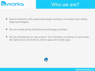 Who we are? Sworks Solutions with passionate people working is innovation and cutting edge technologies. We are mostly giving Opensource technology providers. We are developing our own product. Our Company is working on new areas like Sales force and Android, phone apps and mobile apps.  