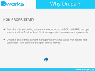 Why Drupal? NON-PROPRIETARY Drupal and its supporting software (Linux, Apache, MySQL, and PHP) are open source and free for download. No licensing costs or maintenance agreements. Drupal is one of three content management systems (along with Joomla and WordPress) that dominate the open source market. 