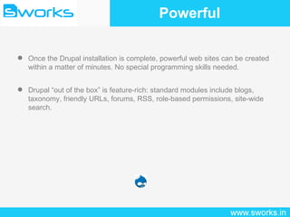 Powerful Once the Drupal installation is complete, powerful web sites can be created within a matter of minutes. No special programming skills needed. Drupal “out of the box” is feature-rich: standard modules include blogs, taxonomy, friendly URLs, forums, RSS, role-based permissions, site-wide search. 
