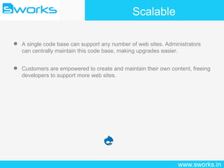 Scalable A single code base can support any number of web sites. Administrators can centrally maintain this code base, making upgrades easier. Customers are empowered to create and maintain their own content, freeing developers to support more web sites. 