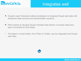 Integrates well Drupal’s open framework allows developers to integrate Drupal web sites with enterprise data sources and authentication systems. Pilot projects to develop Drupal modules that retrieve university data have been successful at Ohio State. The latest in social media, from Flickr to Twitter, can be integrated into Drupal web sites. 