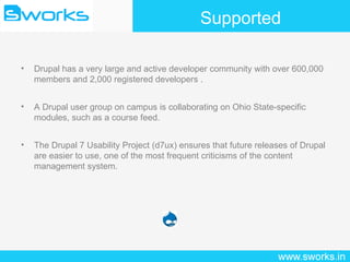 Supported Drupal has a very large and active developer community with over 600,000 members and 2,000 registered developers . A Drupal user group on campus is collaborating on Ohio State-specific modules, such as a course feed. The Drupal 7 Usability Project (d7ux) ensures that future releases of Drupal are easier to use, one of the most frequent criticisms of the content management system. 