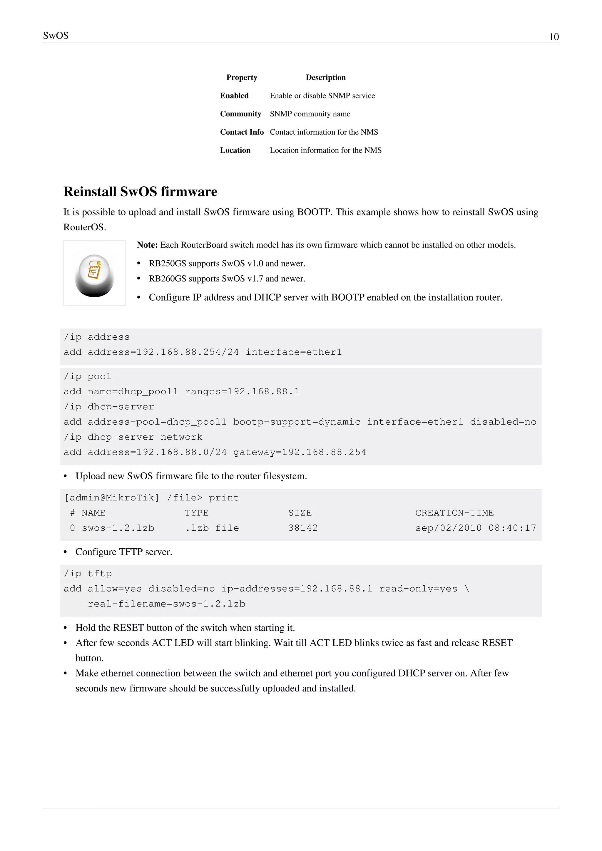 SwOS 10
Property Description
Enabled Enable or disable SNMP service
Community SNMP community name
Contact Info Contact information for the NMS
Location Location information for the NMS
Reinstall SwOS firmware
It is possible to upload and install SwOS firmware using BOOTP. This example shows how to reinstall SwOS using
RouterOS.
Note: Each RouterBoard switch model has its own firmware which cannot be installed on other models.
•• RB250GS supports SwOS v1.0 and newer.
•• RB260GS supports SwOS v1.7 and newer.
•• Configure IP address and DHCP server with BOOTP enabled on the installation router.
/ip address
add address=192.168.88.254/24 interface=ether1
/ip pool
add name=dhcp_pool1 ranges=192.168.88.1
/ip dhcp-server
add address-pool=dhcp_pool1 bootp-support=dynamic interface=ether1 disabled=no
/ip dhcp-server network
add address=192.168.88.0/24 gateway=192.168.88.254
•• Upload new SwOS firmware file to the router filesystem.
[admin@MikroTik] /file> print
# NAME TYPE SIZE CREATION-TIME
0 swos-1.2.lzb .lzb file 38142 sep/02/2010 08:40:17
•• Configure TFTP server.
/ip tftp
add allow=yes disabled=no ip-addresses=192.168.88.1 read-only=yes 
real-filename=swos-1.2.lzb
•• Hold the RESET button of the switch when starting it.
•• After few seconds ACT LED will start blinking. Wait till ACT LED blinks twice as fast and release RESET
button.
•• Make ethernet connection between the switch and ethernet port you configured DHCP server on. After few
seconds new firmware should be successfully uploaded and installed.
 