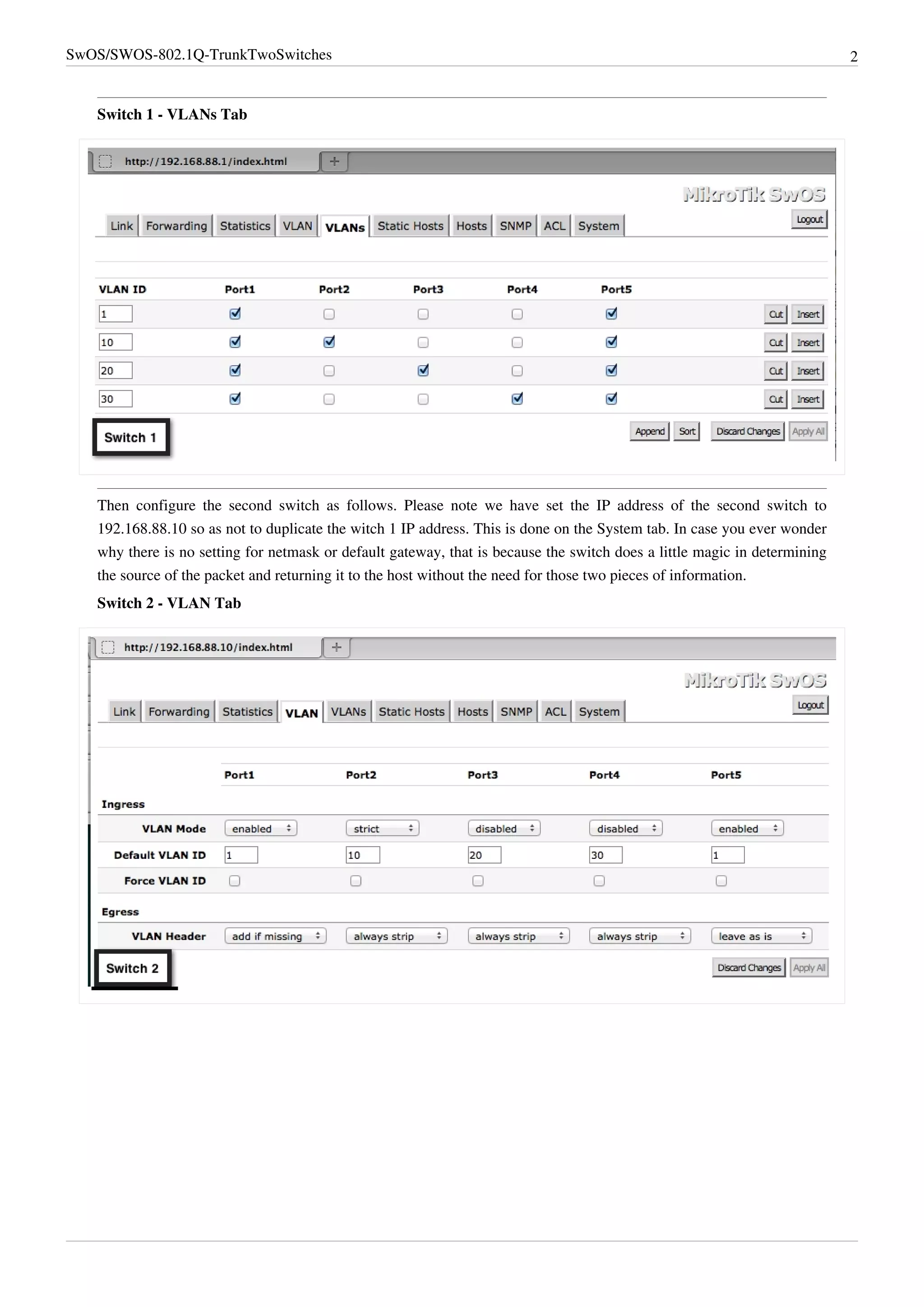 SwOS/SWOS-802.1Q-TrunkTwoSwitches 2
Switch 1 - VLANs Tab
Then configure the second switch as follows. Please note we have set the IP address of the second switch to
192.168.88.10 so as not to duplicate the witch 1 IP address. This is done on the System tab. In case you ever wonder
why there is no setting for netmask or default gateway, that is because the switch does a little magic in determining
the source of the packet and returning it to the host without the need for those two pieces of information.
Switch 2 - VLAN Tab
 