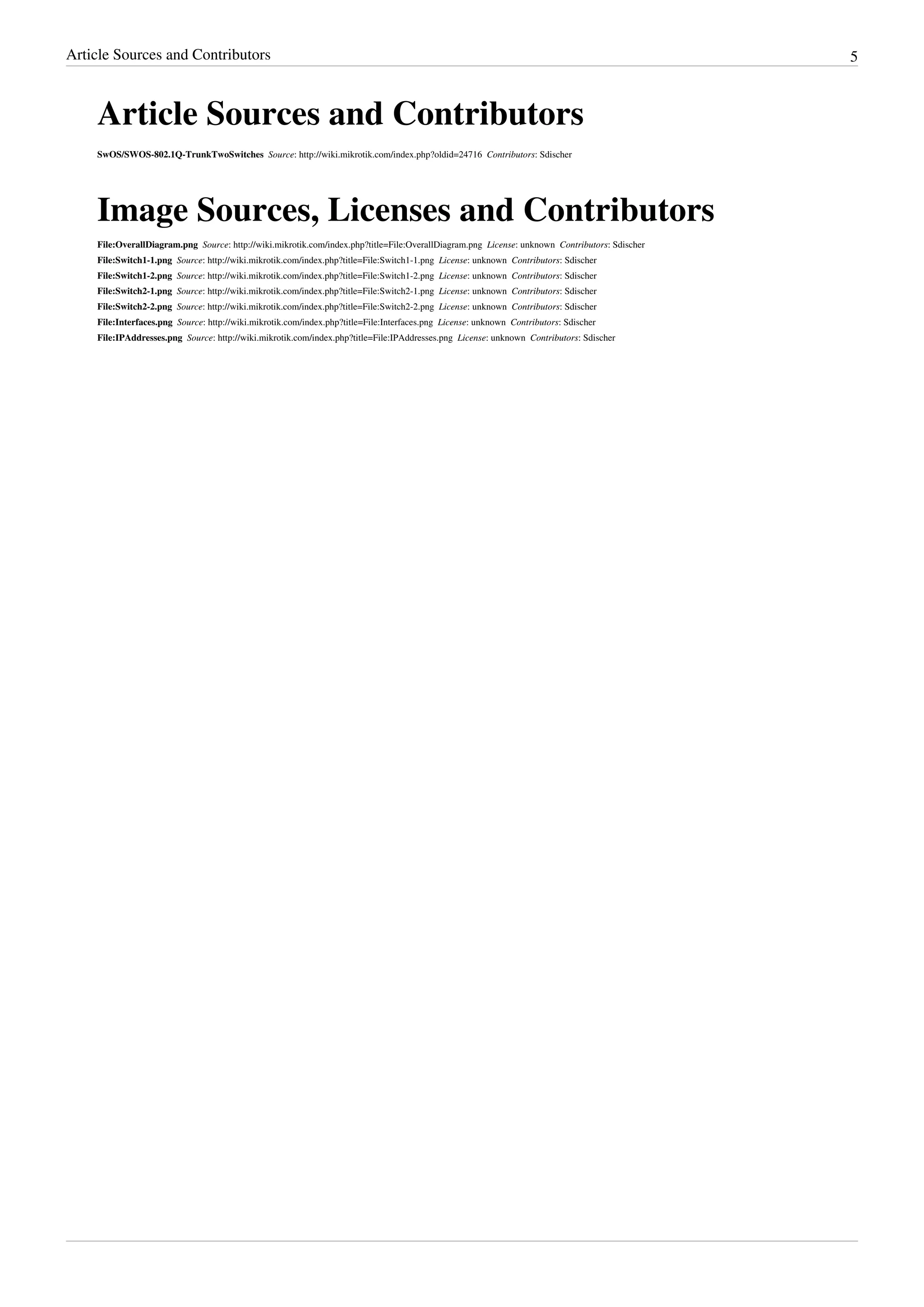 Article Sources and Contributors 5
Article Sources and Contributors
SwOS/SWOS-802.1Q-TrunkTwoSwitches  Source: http://wiki.mikrotik.com/index.php?oldid=24716  Contributors: Sdischer
Image Sources, Licenses and Contributors
File:OverallDiagram.png  Source: http://wiki.mikrotik.com/index.php?title=File:OverallDiagram.png  License: unknown  Contributors: Sdischer
File:Switch1-1.png  Source: http://wiki.mikrotik.com/index.php?title=File:Switch1-1.png  License: unknown  Contributors: Sdischer
File:Switch1-2.png  Source: http://wiki.mikrotik.com/index.php?title=File:Switch1-2.png  License: unknown  Contributors: Sdischer
File:Switch2-1.png  Source: http://wiki.mikrotik.com/index.php?title=File:Switch2-1.png  License: unknown  Contributors: Sdischer
File:Switch2-2.png  Source: http://wiki.mikrotik.com/index.php?title=File:Switch2-2.png  License: unknown  Contributors: Sdischer
File:Interfaces.png  Source: http://wiki.mikrotik.com/index.php?title=File:Interfaces.png  License: unknown  Contributors: Sdischer
File:IPAddresses.png  Source: http://wiki.mikrotik.com/index.php?title=File:IPAddresses.png  License: unknown  Contributors: Sdischer
 