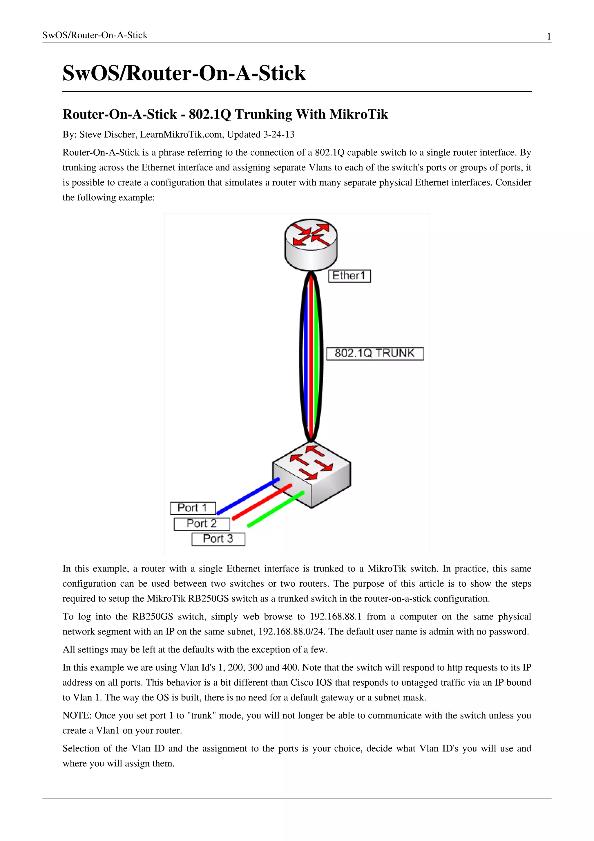 SwOS/Router-On-A-Stick 1
SwOS/Router-On-A-Stick
Router-On-A-Stick - 802.1Q Trunking With MikroTik
By: Steve Discher, LearnMikroTik.com, Updated 3-24-13
Router-On-A-Stick is a phrase referring to the connection of a 802.1Q capable switch to a single router interface. By
trunking across the Ethernet interface and assigning separate Vlans to each of the switch's ports or groups of ports, it
is possible to create a configuration that simulates a router with many separate physical Ethernet interfaces. Consider
the following example:
In this example, a router with a single Ethernet interface is trunked to a MikroTik switch. In practice, this same
configuration can be used between two switches or two routers. The purpose of this article is to show the steps
required to setup the MikroTik RB250GS switch as a trunked switch in the router-on-a-stick configuration.
To log into the RB250GS switch, simply web browse to 192.168.88.1 from a computer on the same physical
network segment with an IP on the same subnet, 192.168.88.0/24. The default user name is admin with no password.
All settings may be left at the defaults with the exception of a few.
In this example we are using Vlan Id's 1, 200, 300 and 400. Note that the switch will respond to http requests to its IP
address on all ports. This behavior is a bit different than Cisco IOS that responds to untagged traffic via an IP bound
to Vlan 1. The way the OS is built, there is no need for a default gateway or a subnet mask.
NOTE: Once you set port 1 to "trunk" mode, you will not longer be able to communicate with the switch unless you
create a Vlan1 on your router.
Selection of the Vlan ID and the assignment to the ports is your choice, decide what Vlan ID's you will use and
where you will assign them.
 
