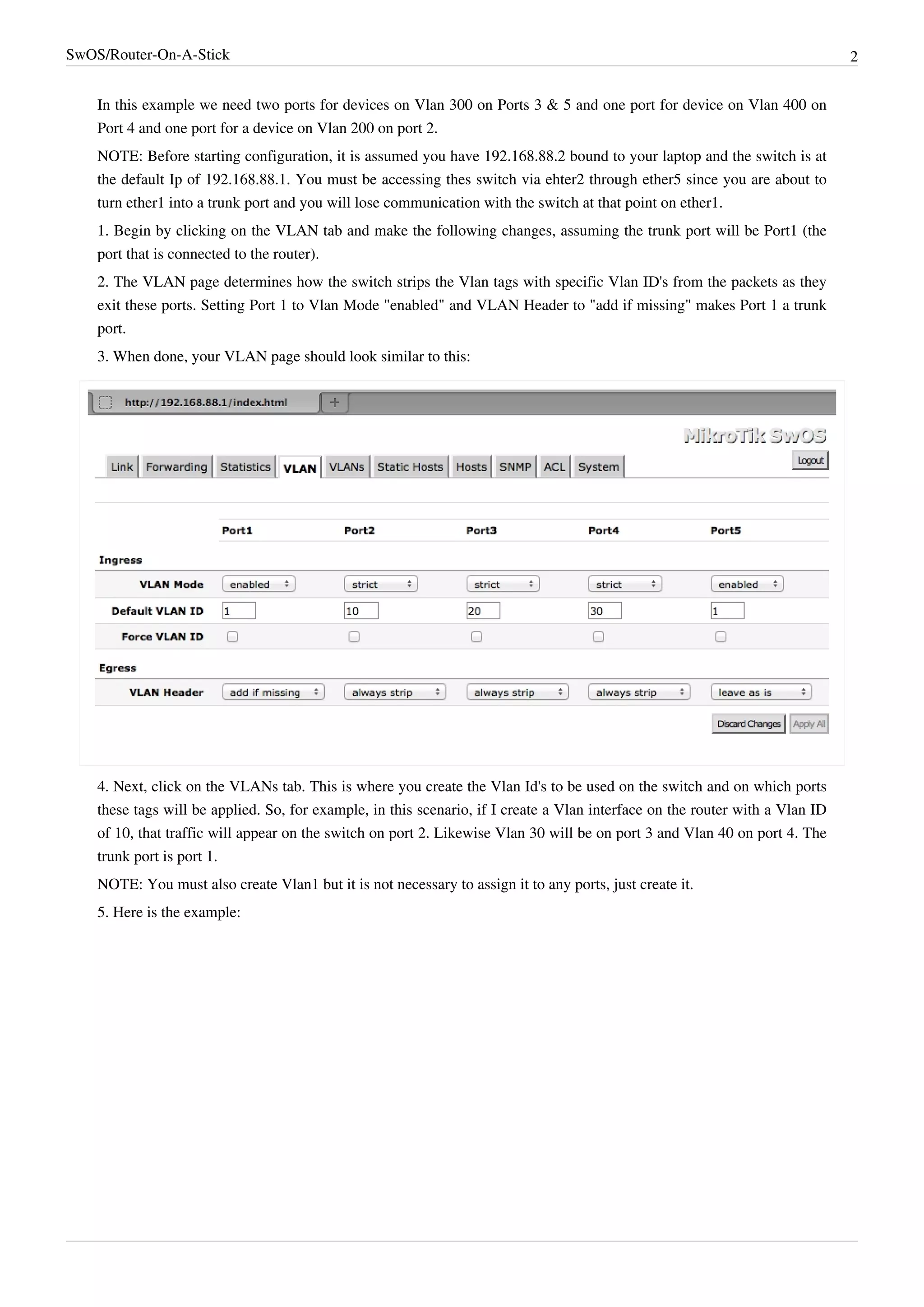 SwOS/Router-On-A-Stick 2
In this example we need two ports for devices on Vlan 300 on Ports 3 & 5 and one port for device on Vlan 400 on
Port 4 and one port for a device on Vlan 200 on port 2.
NOTE: Before starting configuration, it is assumed you have 192.168.88.2 bound to your laptop and the switch is at
the default Ip of 192.168.88.1. You must be accessing thes switch via ehter2 through ether5 since you are about to
turn ether1 into a trunk port and you will lose communication with the switch at that point on ether1.
1. Begin by clicking on the VLAN tab and make the following changes, assuming the trunk port will be Port1 (the
port that is connected to the router).
2. The VLAN page determines how the switch strips the Vlan tags with specific Vlan ID's from the packets as they
exit these ports. Setting Port 1 to Vlan Mode "enabled" and VLAN Header to "add if missing" makes Port 1 a trunk
port.
3. When done, your VLAN page should look similar to this:
4. Next, click on the VLANs tab. This is where you create the Vlan Id's to be used on the switch and on which ports
these tags will be applied. So, for example, in this scenario, if I create a Vlan interface on the router with a Vlan ID
of 10, that traffic will appear on the switch on port 2. Likewise Vlan 30 will be on port 3 and Vlan 40 on port 4. The
trunk port is port 1.
NOTE: You must also create Vlan1 but it is not necessary to assign it to any ports, just create it.
5. Here is the example:
 