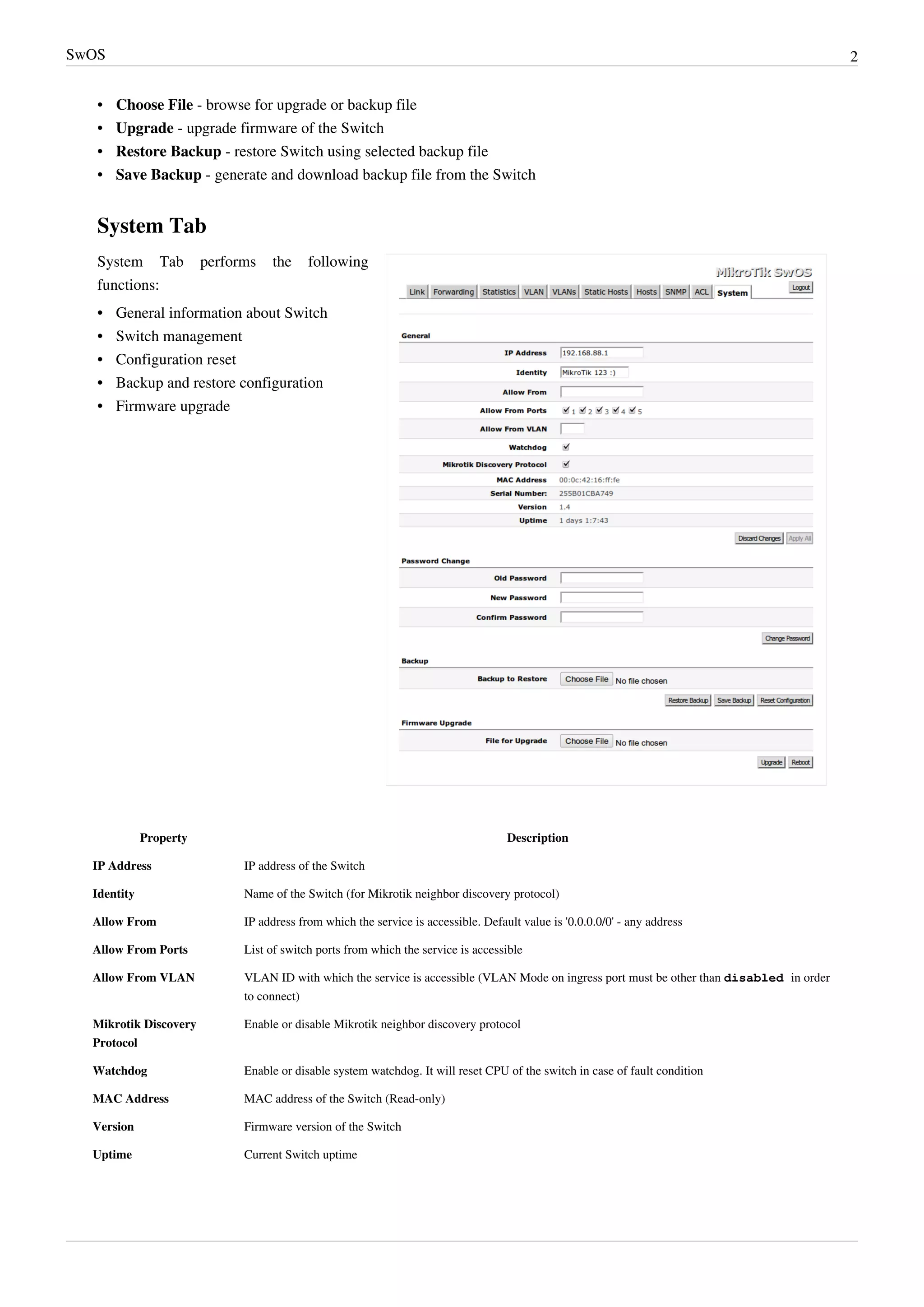 SwOS 2
• Choose File - browse for upgrade or backup file
• Upgrade - upgrade firmware of the Switch
• Restore Backup - restore Switch using selected backup file
• Save Backup - generate and download backup file from the Switch
System Tab
System Tab performs the following
functions:
•• General information about Switch
•• Switch management
•• Configuration reset
•• Backup and restore configuration
•• Firmware upgrade
Property Description
IP Address IP address of the Switch
Identity Name of the Switch (for Mikrotik neighbor discovery protocol)
Allow From IP address from which the service is accessible. Default value is '0.0.0.0/0' - any address
Allow From Ports List of switch ports from which the service is accessible
Allow From VLAN VLAN ID with which the service is accessible (VLAN Mode on ingress port must be other than disabled in order
to connect)
Mikrotik Discovery
Protocol
Enable or disable Mikrotik neighbor discovery protocol
Watchdog Enable or disable system watchdog. It will reset CPU of the switch in case of fault condition
MAC Address MAC address of the Switch (Read-only)
Version Firmware version of the Switch
Uptime Current Switch uptime
 