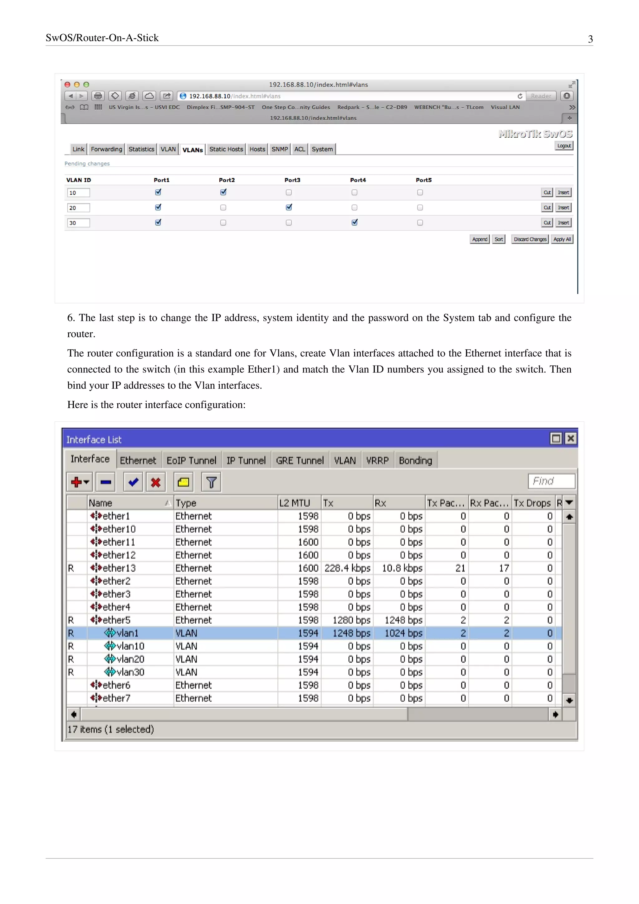 SwOS/Router-On-A-Stick 3
6. The last step is to change the IP address, system identity and the password on the System tab and configure the
router.
The router configuration is a standard one for Vlans, create Vlan interfaces attached to the Ethernet interface that is
connected to the switch (in this example Ether1) and match the Vlan ID numbers you assigned to the switch. Then
bind your IP addresses to the Vlan interfaces.
Here is the router interface configuration:
 
