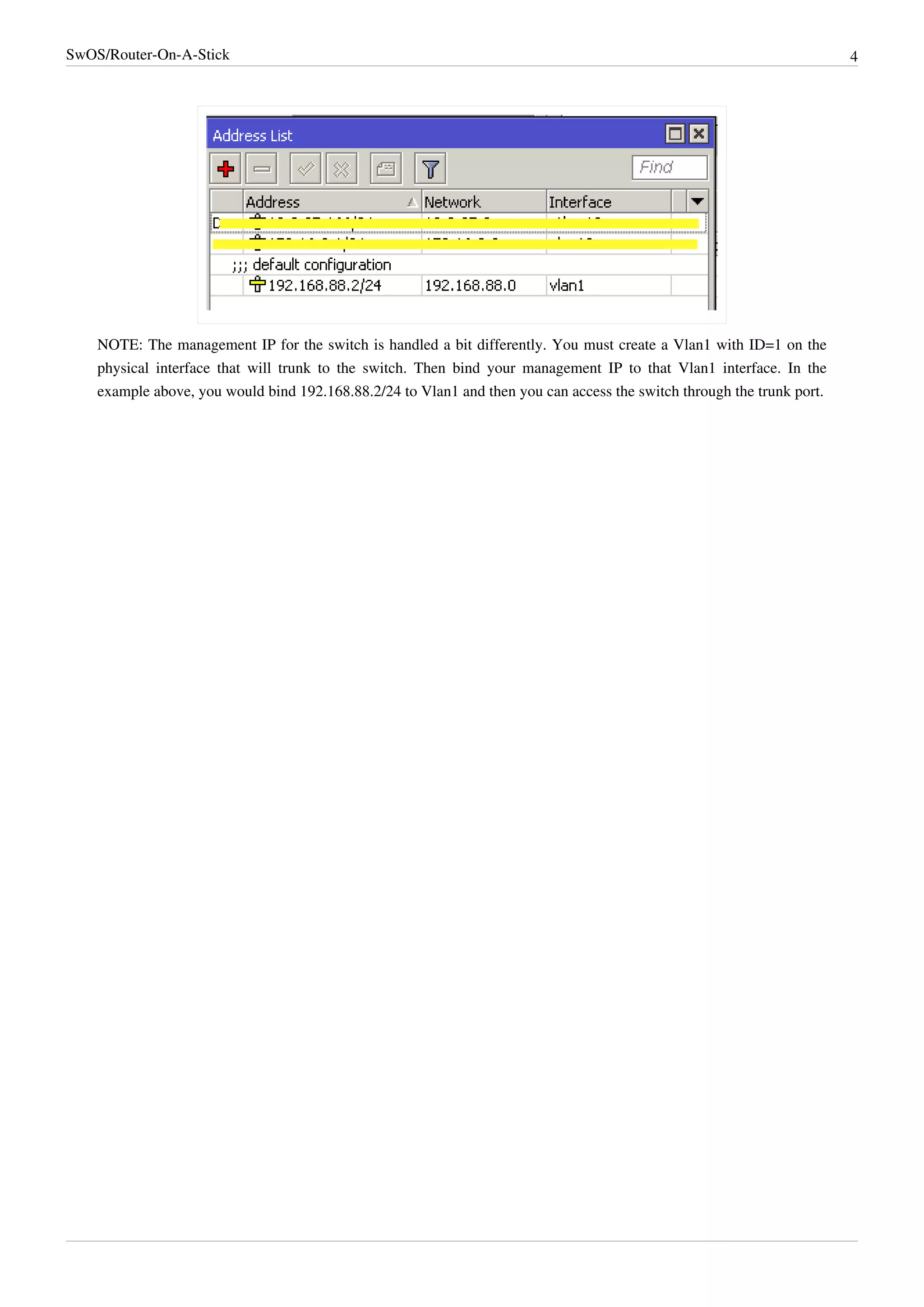 SwOS/Router-On-A-Stick 4
NOTE: The management IP for the switch is handled a bit differently. You must create a Vlan1 with ID=1 on the
physical interface that will trunk to the switch. Then bind your management IP to that Vlan1 interface. In the
example above, you would bind 192.168.88.2/24 to Vlan1 and then you can access the switch through the trunk port.
 