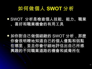 如何做個人 SWOT 分析 SWOT  分析是檢查個人技能、能力、職業、喜好和職業機會的有用工具 如你對自己做個細緻的 SWOT 分析，那麼你會很明瞭地知道自己的個人優點和弱點在哪里，並且你會仔細地評估出自己所感興趣的不同職業道路的機會和威脅所在 