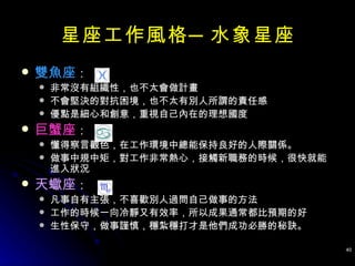 雙魚座 ： 非常沒有組織性，也不太會做計畫 不會堅決的對抗困境，也不太有別人所謂的責任感 優點是細心和創意，重視自己內在的理想國度 巨蟹座 ： 懂得察言觀色，在工作環境中總能保持良好的人際關係。 做事中規中矩，對工作非常熱心，接觸新職務的時候，很快就能進入狀況 天蠍座 ： 凡事自有主張，不喜歡別人過問自己做事的方法 工作的時候一向冷靜又有效率，所以成果通常都比預期的好 生性保守，做事謹慎，穩紮穩打才是他們成功必勝的秘訣。  星座工作風格─水象星座 