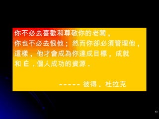 你不必去喜歡和尊敬你的老闆 ,  你也不必去恨他 ;  然而你卻必須管理他 ,  這樣 ,  他才會成為你達成目標 ,  成就 和 … . 個人成功的資源 .  ----- 彼得 .  杜拉克 