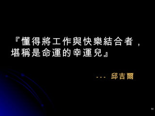 『懂得將工作與快樂結合者， 堪稱是命運的幸運兒』 ---  邱吉爾 