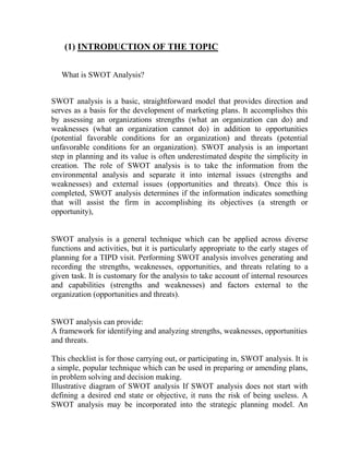 (1) INTRODUCTION OF THE TOPIC


   What is SWOT Analysis?


SWOT analysis is a basic, straightforward model that provides direction and
serves as a basis for the development of marketing plans. It accomplishes this
by assessing an organizations strengths (what an organization can do) and
weaknesses (what an organization cannot do) in addition to opportunities
(potential favorable conditions for an organization) and threats (potential
unfavorable conditions for an organization). SWOT analysis is an important
step in planning and its value is often underestimated despite the simplicity in
creation. The role of SWOT analysis is to take the information from the
environmental analysis and separate it into internal issues (strengths and
weaknesses) and external issues (opportunities and threats). Once this is
completed, SWOT analysis determines if the information indicates something
that will assist the firm in accomplishing its objectives (a strength or
opportunity),


SWOT analysis is a general technique which can be applied across diverse
functions and activities, but it is particularly appropriate to the early stages of
planning for a TIPD visit. Performing SWOT analysis involves generating and
recording the strengths, weaknesses, opportunities, and threats relating to a
given task. It is customary for the analysis to take account of internal resources
and capabilities (strengths and weaknesses) and factors external to the
organization (opportunities and threats).


SWOT analysis can provide:
A framework for identifying and analyzing strengths, weaknesses, opportunities
and threats.

This checklist is for those carrying out, or participating in, SWOT analysis. It is
a simple, popular technique which can be used in preparing or amending plans,
in problem solving and decision making.
Illustrative diagram of SWOT analysis If SWOT analysis does not start with
defining a desired end state or objective, it runs the risk of being useless. A
SWOT analysis may be incorporated into the strategic planning model. An
 