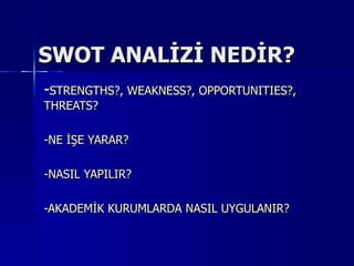 SWOT ANALİZİ NEDİR?
-STRENGTHS?, WEAKNESS?, OPPORTUNITIES?,
THREATS?

-NE İŞE YARAR?

-NASIL YAPILIR?

-AKADEMİK KURUMLARDA NASIL UYGULANIR?
 