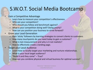 S.W.O.T. Social Media Bootcamp
• Gain a Competitive Advantage
    –   Learn how to measure your competition's effectiveness.
    –   Who are your competitors?
    –   Who should you follow and benchmark against?
    –   What is your competition doing well? Doing poorly?
    –   How can you position your business to strive forward?
• Grow your Lead Generation
    –   Gain 'sticky' followers by learning strategies to convert clients to customers
    –   How many touchpoints do you need today to gain a customer?
    –   What is last-measurement and why is it not realistic?
    –   How to effectively create a landing page.
• Target your Local Audience
    –   Learn how to locally target your marketing and nurture relationships.
    –   What is your local target audience?
    –   "Build it and they come" – True?
    –   How can you combine physical and virtual business for optimal success?

                                   FBSmarty ~ Michelle Fontaine
                                       www.fbsmarty.com
 