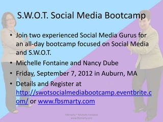 S.W.O.T. Social Media Bootcamp
• Join two experienced Social Media Gurus for
  an all-day bootcamp focused on Social Media
  and S.W.O.T.
• Michelle Fontaine and Nancy Dube
• Friday, September 7, 2012 in Auburn, MA
• Details and Register at
  http://swotsocialmediabootcamp.eventbrite.c
  om/ or www.fbsmarty.com
                 FBSmarty ~ Michelle Fontaine
                     www.fbsmarty.com
 