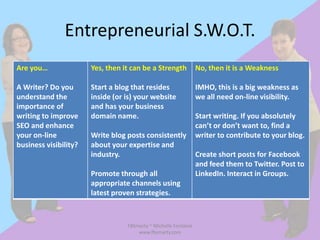 Entrepreneurial S.W.O.T.
Are you…               Yes, then it can be a Strength            No, then it is a Weakness

A Writer? Do you       Start a blog that resides                 IMHO, this is a big weakness as
understand the         inside (or is) your website               we all need on-line visibility.
importance of          and has your business
writing to improve     domain name.                              Start writing. If you absolutely
SEO and enhance                                                  can’t or don’t want to, find a
your on-line           Write blog posts consistently             writer to contribute to your blog.
business visibility?   about your expertise and
                       industry.                                 Create short posts for Facebook
                                                                 and feed them to Twitter. Post to
                       Promote through all                       LinkedIn. Interact in Groups.
                       appropriate channels using
                       latest proven strategies.



                                  FBSmarty ~ Michelle Fontaine
                                      www.fbsmarty.com
 