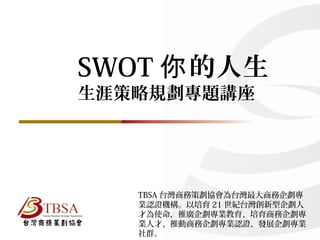 SWOT 的人生你
生涯策略規劃專題講座
TBSA 台灣商務策劃協會為台灣最大商務企劃專
業認證機構。以培育 21 世紀台灣創新型企劃人
才為使命，推廣企劃專業教育、培育商務企劃專
業人才、推動商務企劃專業認證、發展企劃專業
社群。
 