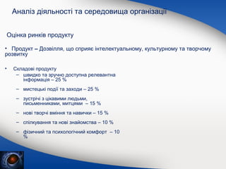 Аналіз діяльності та середовища організації
Оцінка ринків продукту
• Продукт – Дозвілля, що сприяє інтелектуальному, культурному та творчому
розвитку
•

Складові продукту
– швидко та зручно доступна релевантна
інформація – 25 %
– мистецькі події та заходи – 25 %
– зустрічі з цікавими людьми,
письменниками, митцями – 15 %
– нові творчі вміння та навички – 15 %
– спілкування та нові знайомства – 10 %
– фізичний та психологічний комфорт – 10
%

 
