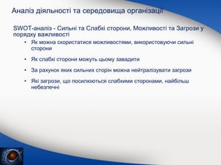 Аналіз діяльності та середовища організації
SWOT-аналіз - Сильні та Слабкі сторони, Можливості та Загрози у
порядку важливості
• Як можна скористатися можливостями, використовуючи сильні
сторони
• Як слабкі сторони можуть цьому завадити
• За рахунок яких сильних сторін можна нейтралізувати загрози
• Які загрози, що посилюються слабкими сторонами, найбільш
небезпечні

 