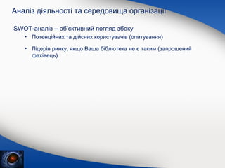 Аналіз діяльності та середовища організації
SWOT-аналіз – об’єктивний погляд збоку
• Потенційних та дійсних користувачів (опитування)
• Лідерів ринку, якщо Ваша бібліотека не є таким (запрошений
фахівець)

 