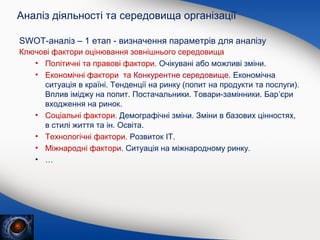 Аналіз діяльності та середовища організації
SWOT-аналіз – 1 етап - визначення параметрів для аналізу
Ключові фактори оцінювання зовнішнього середовища
• Політичні та правові фактори. Очікувані або можливі зміни.
• Економічні фактори та Конкурентне середовище. Економічна
ситуація в країні. Тенденції на ринку (попит на продукти та послуги).
Вплив іміджу на попит. Постачальники. Товари-замінники. Бар’єри
входження на ринок.
• Соціальні фактори. Демографічні зміни. Зміни в базових цінностях,
в стилі життя та ін. Освіта.
• Технологічні фактори. Розвиток ІТ.
• Міжнародні фактори. Ситуація на міжнародному ринку.
• …

 