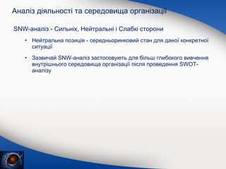 Аналіз діяльності та середовища організації
SNW-аналіз - Сильніх, Нейтральні і Слабкі сторони
• Нейтральна позиція - середньоринковий стан для даної конкретної
ситуації
• Зазвичай SNW-аналіз застосовують для більш глибокого вивчення
внутрішнього середовища організації після проведення SWOTаналізу

 