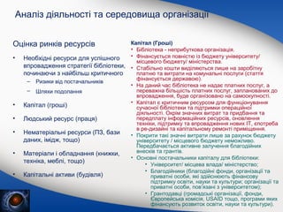 Аналіз діяльності та середовища організації
Оцінка ринків ресурсів
•

Необхідні ресурси для успішного
впровадження стратегії бібліотеки,
починаючи з найбільш критичного
–

Ризики від постачальників

–

Шляхи подолання

•

Капітал (гроші)

•

Людський ресурс (праця)

•

Нематеріальні ресурси (ПЗ, бази
даних, імідж, тощо)

•

Матеріали і обладнання (книжки,
техніка, меблі, тощо)

•

Капітальні активи (будівля)

Капітал (Гроші)
• Бібліотека - неприбуткова організація.
• Фінансується повністю із бюджету університету/
місцевого бюджету/ міністерства.
• Стабільно кошти виділяються лише на заробітну
платню та витрати на комунальні послуги (стаття
фінансується державою).
• На даний час бібліотека не надає платних послуг, а
переважна більшість платних послуг, запланованих до
впровадження, буде організовано на самоокупності.
• Капітал є критичним ресурсом для функціонування
сучасної бібліотеки та підтримки операційної
діяльності. Окрім значних витрат та придбання та
передплату інформаційних ресурсів, оновлення
техніки, підтримку та впровадження нових ІТ, єпотреба
в ре-дизайні та капітальному ремонті приміщення.
• Покрити такі значні витрати лише за рахунок бюджету
університету / місцевого бюджету неможливо.
Передбачається активне залучення благодійних
внесків та грантів.
• Основні постачальники капіталу для бібліотеки:
• Університет/ місцева влада/ міністерство;
• Благодійники (благодійні фонди, організації та
приватні особи, які здійснюють фінансову
підтримку освіти, науки та культури; організації та
приватні особи, пов’язані з університетом);
• Грантодавці (громадські організації, фонди,
Європейська комісія, USAID тощо, програми яких
фінансують розвиток освіти, науки та культури).

 