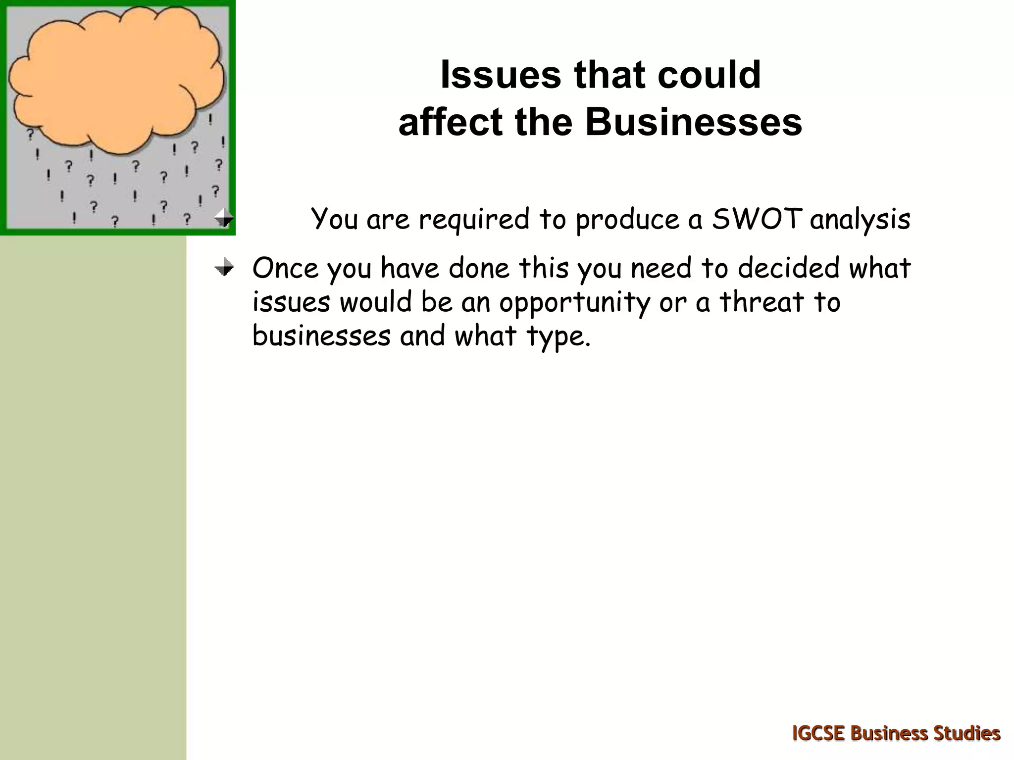 IGCSE Business Studies
Issues that could
affect the Businesses
You are required to produce a SWOT analysis
Once you have done this you need to decided what
issues would be an opportunity or a threat to
businesses and what type.
 