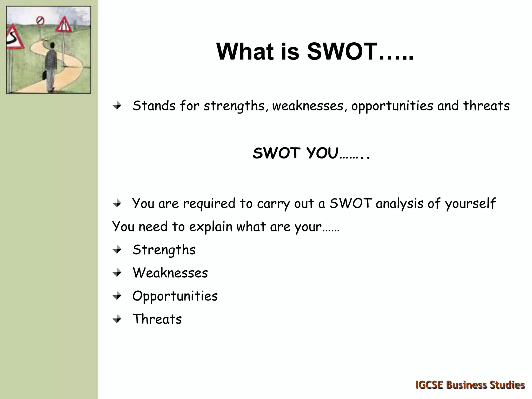 IGCSE Business Studies
What is SWOT…..
Stands for strengths, weaknesses, opportunities and threats
SWOT YOU……..
You are required to carry out a SWOT analysis of yourself
You need to explain what are your……
Strengths
Weaknesses
Opportunities
Threats
 