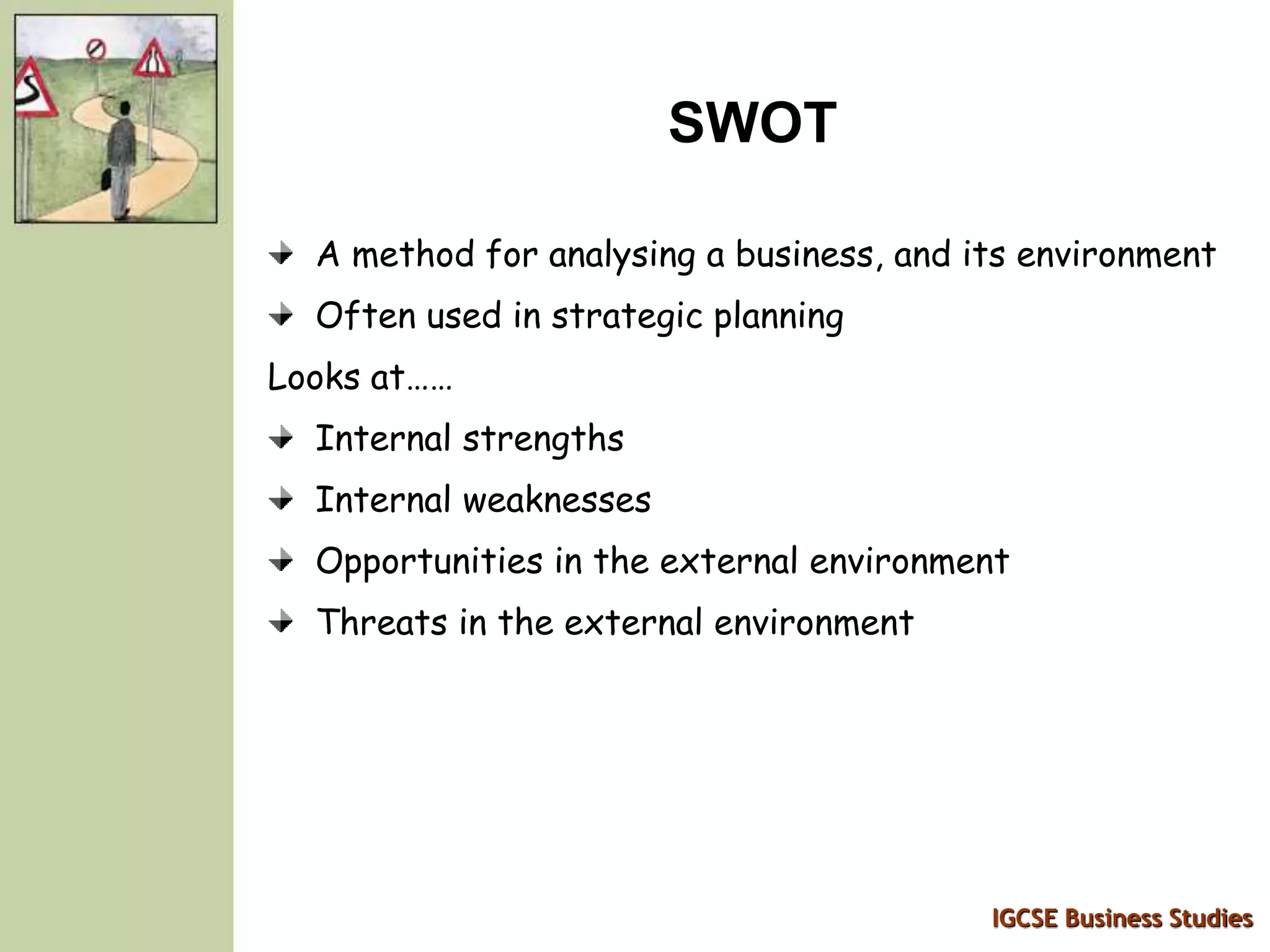 IGCSE Business Studies
SWOT
A method for analysing a business, and its environment
Often used in strategic planning
Looks at……
Internal strengths
Internal weaknesses
Opportunities in the external environment
Threats in the external environment
 