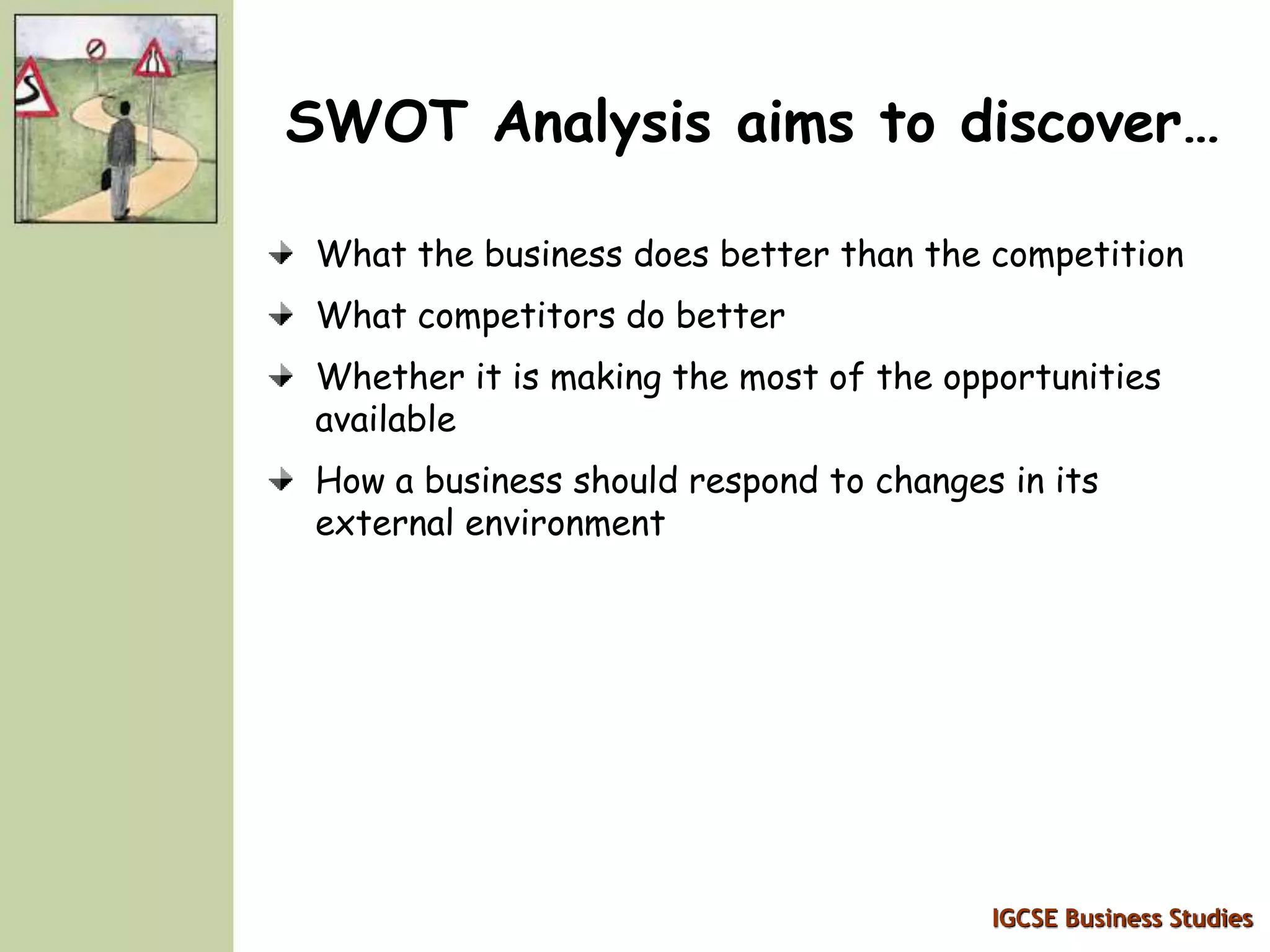 IGCSE Business Studies
SWOT Analysis aims to discover…
What the business does better than the competition
What competitors do better
Whether it is making the most of the opportunities
available
How a business should respond to changes in its
external environment
 