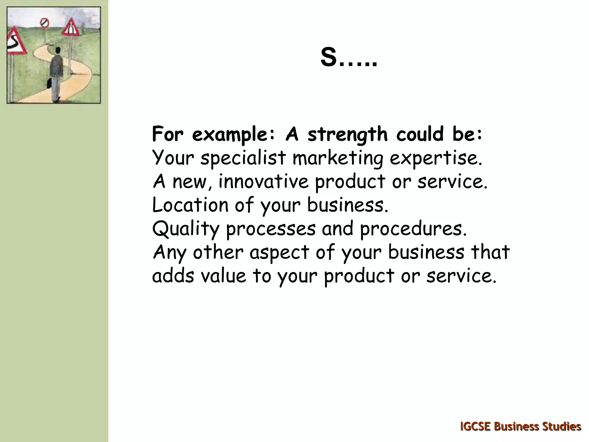 IGCSE Business Studies
S…..
For example: A strength could be:
Your specialist marketing expertise.
A new, innovative product or service.
Location of your business.
Quality processes and procedures.
Any other aspect of your business that
adds value to your product or service.
 
