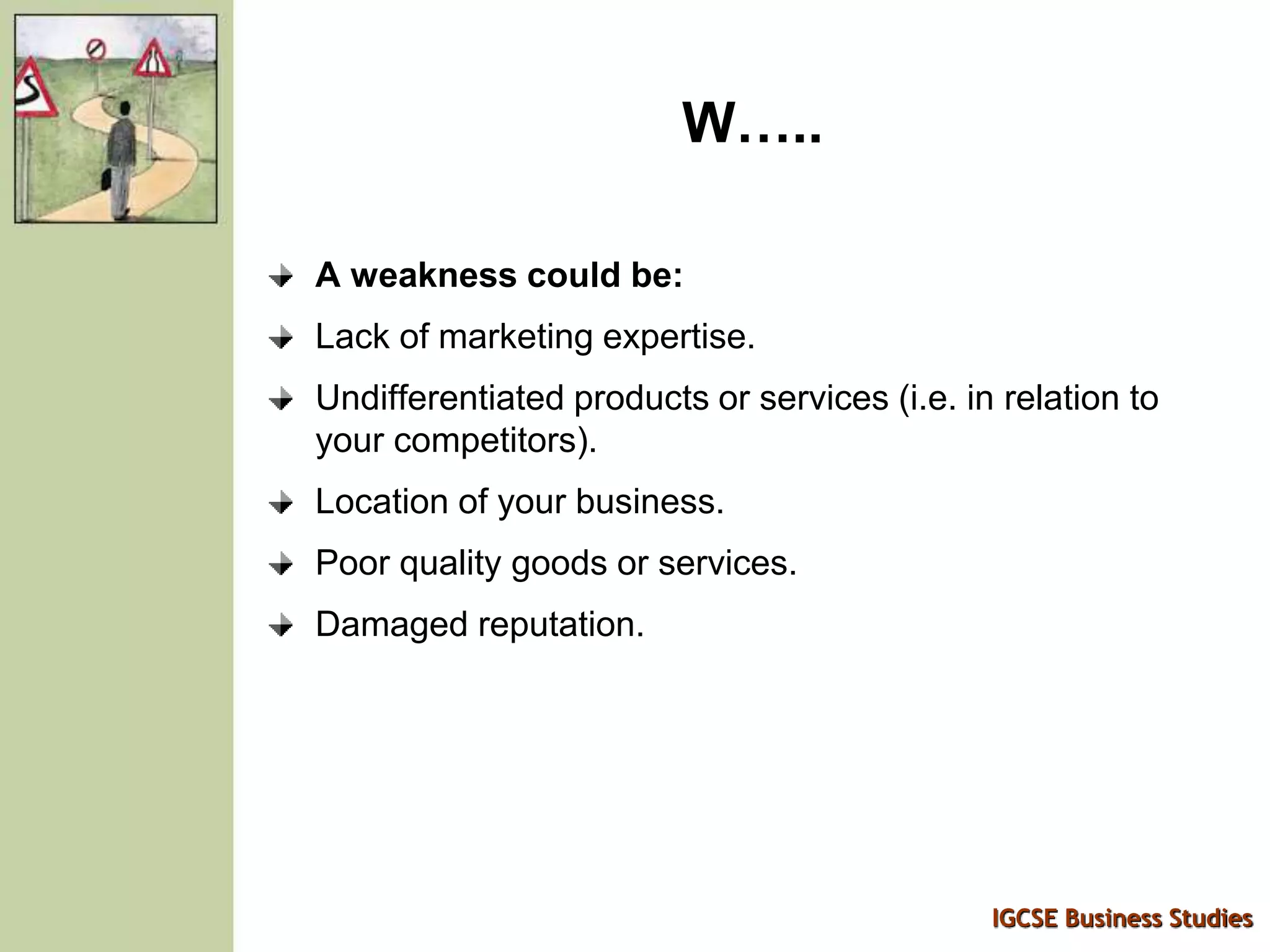 IGCSE Business Studies
W…..
A weakness could be:
Lack of marketing expertise.
Undifferentiated products or services (i.e. in relation to
your competitors).
Location of your business.
Poor quality goods or services.
Damaged reputation.
 