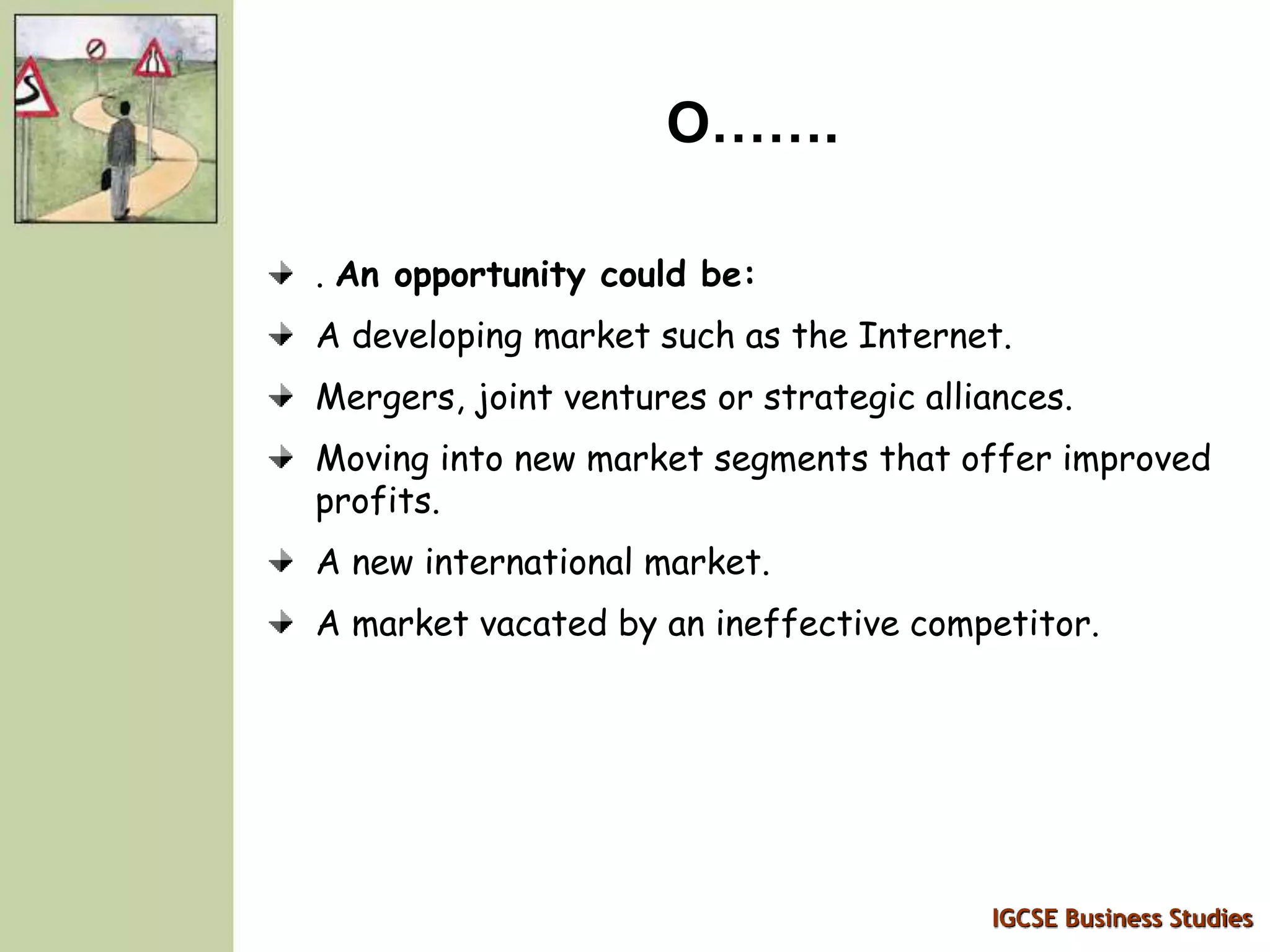 IGCSE Business Studies
O…….
. An opportunity could be:
A developing market such as the Internet.
Mergers, joint ventures or strategic alliances.
Moving into new market segments that offer improved
profits.
A new international market.
A market vacated by an ineffective competitor.
 