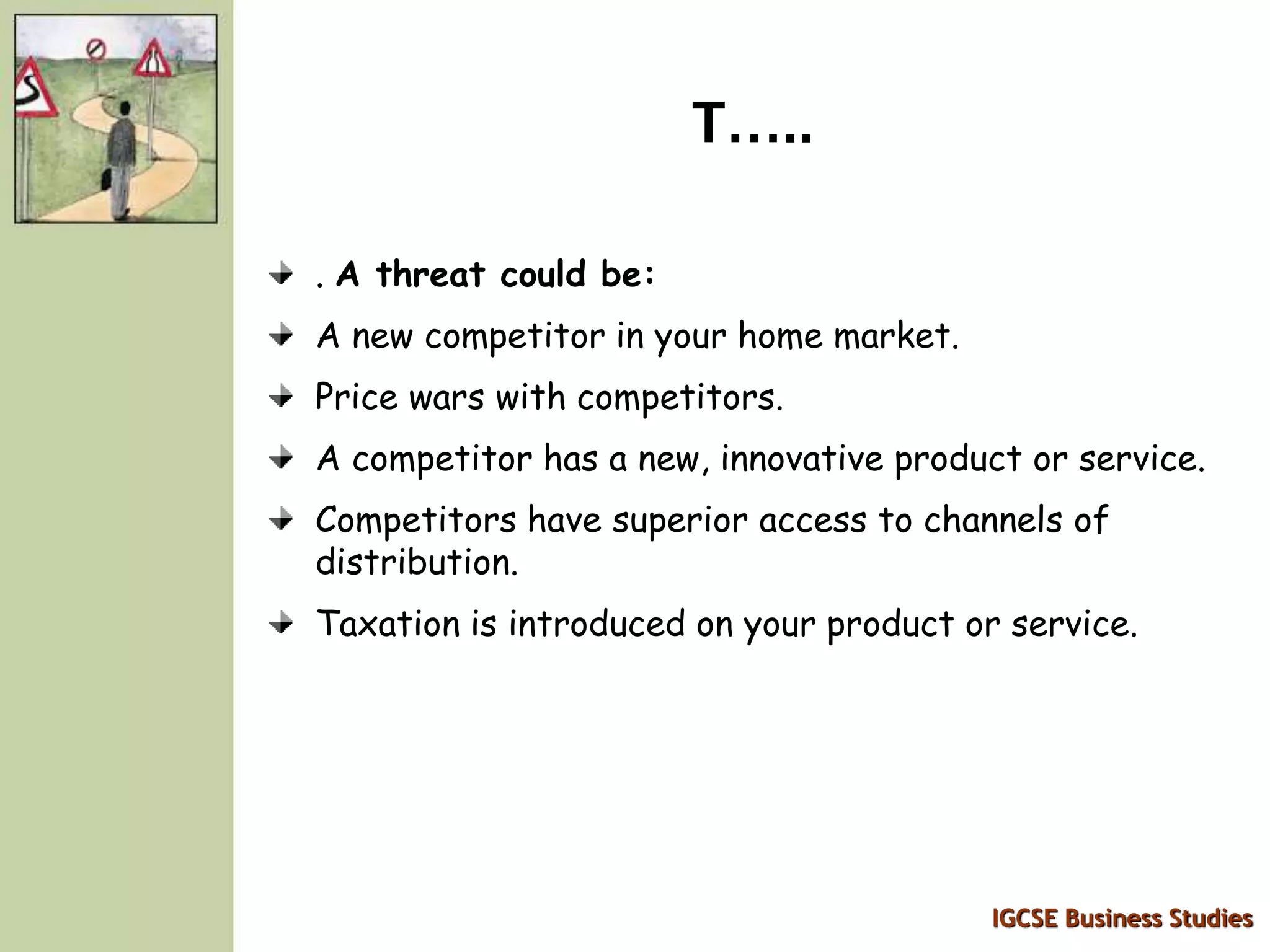 IGCSE Business Studies
T…..
. A threat could be:
A new competitor in your home market.
Price wars with competitors.
A competitor has a new, innovative product or service.
Competitors have superior access to channels of
distribution.
Taxation is introduced on your product or service.
 