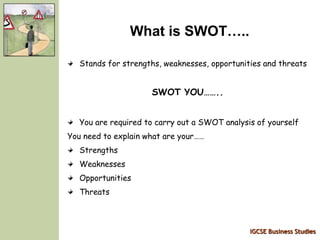 IGCSE Business Studies
What is SWOT…..
Stands for strengths, weaknesses, opportunities and threats
SWOT YOU……..
You are required to carry out a SWOT analysis of yourself
You need to explain what are your……
Strengths
Weaknesses
Opportunities
Threats
 