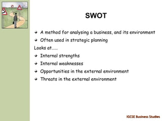 IGCSE Business Studies
SWOT
A method for analysing a business, and its environment
Often used in strategic planning
Looks at……
Internal strengths
Internal weaknesses
Opportunities in the external environment
Threats in the external environment
 