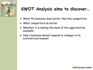 IGCSE Business Studies
SWOT Analysis aims to discover…
What the business does better than the competition
What competitors do better
Whether it is making the most of the opportunities
available
How a business should respond to changes in its
external environment
 