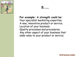 IGCSE Business Studies
S…..
For example: A strength could be:
Your specialist marketing expertise.
A new, innovative product or service.
Location of your business.
Quality processes and procedures.
Any other aspect of your business that
adds value to your product or service.
 