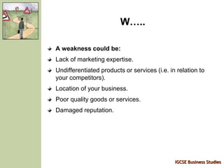 IGCSE Business Studies
W…..
A weakness could be:
Lack of marketing expertise.
Undifferentiated products or services (i.e. in relation to
your competitors).
Location of your business.
Poor quality goods or services.
Damaged reputation.
 
