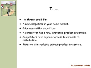 IGCSE Business Studies
T…..
. A threat could be:
A new competitor in your home market.
Price wars with competitors.
A competitor has a new, innovative product or service.
Competitors have superior access to channels of
distribution.
Taxation is introduced on your product or service.
 
